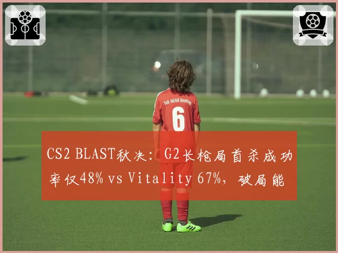 CS2 BLAST秋决：G2长枪局首杀成功率仅48% vs Vitality 67%，破局能力成胜负手
