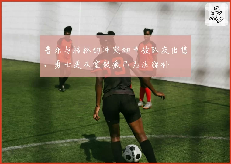 普尔与格林的冲突细节被队友出售，勇士更衣室裂痕已无法弥补