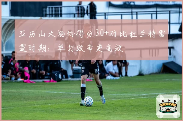 亚历山大场均得分30+对比杜兰特雷霆时期，单打效率更高效
