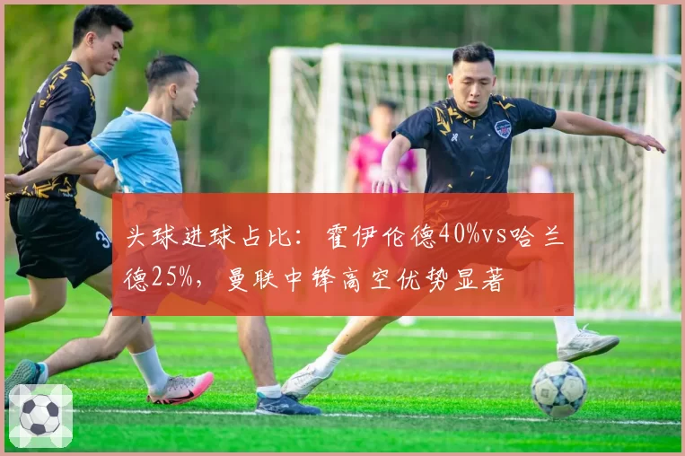 头球进球占比：霍伊伦德40%vs哈兰德25%，曼联中锋高空优势显著
