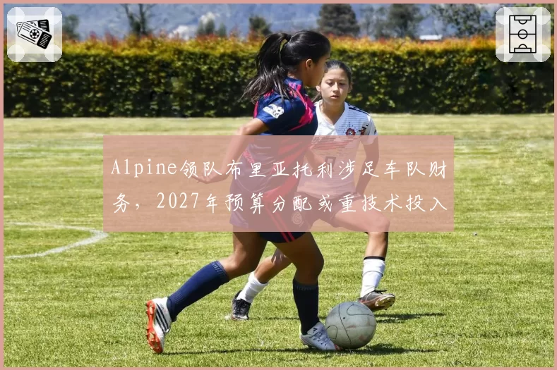 Alpine领队布里亚托利涉足车队财务,2027年预算分配或重技术投入