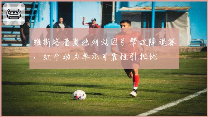 维斯塔潘奥地利站因引擎故障退赛，红牛动力单元可靠性引担忧