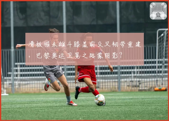 滑板堀米雄斗膝盖前交叉韧带重建，巴黎奥运卫冕之路蒙阴影？