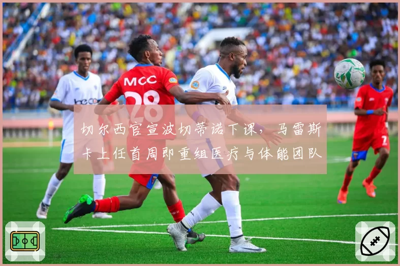 切尔西官宣波切蒂诺下课，马雷斯卡上任首周即重组医疗与体能团队