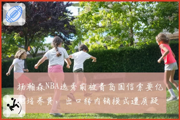 杨瀚森NBA选秀前被青岛国信索要亿元培养费，出口转内销模式遭质疑