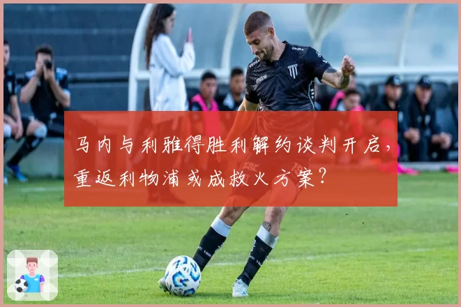 马内与利雅得胜利解约谈判开启，重返利物浦或成救火方案？
