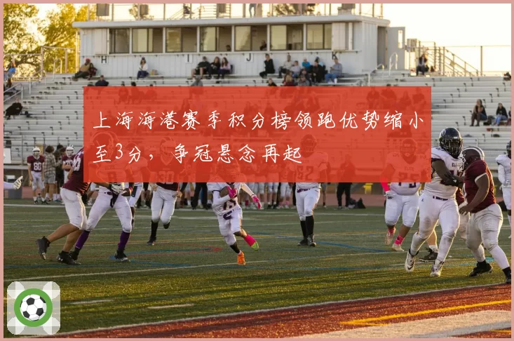 上海海港赛季积分榜领跑优势缩小至3分，争冠悬念再起