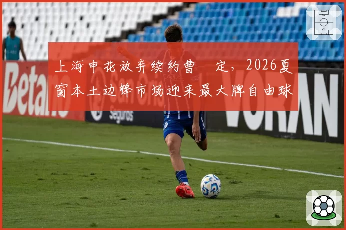 上海申花放弃续约曹赟定，2026夏窗本土边锋市场迎来最大牌自由球员