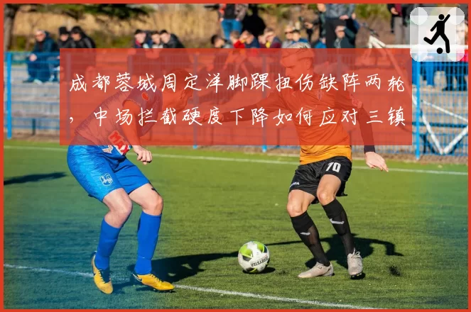 成都蓉城周定洋脚踝扭伤缺阵两轮，中场拦截硬度下降如何应对三镇强攻？