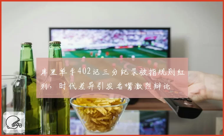 库里单季402记三分纪录被指规则红利,时代差异引发名嘴激烈辩论