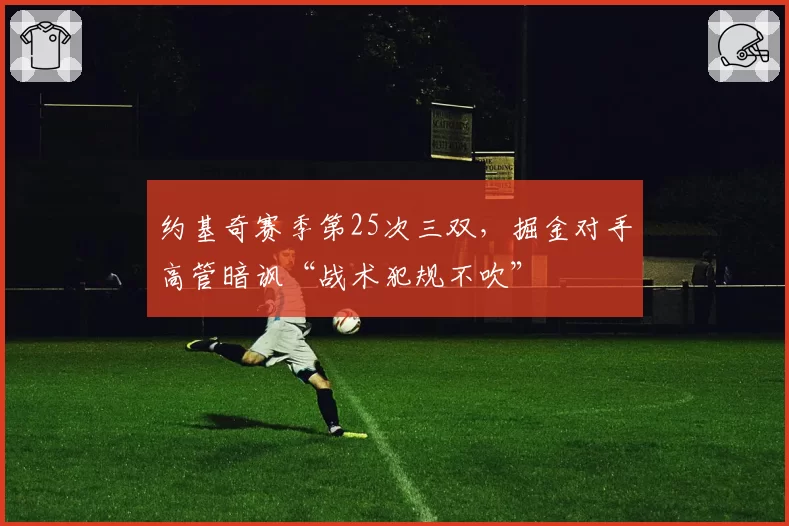 约基奇赛季第25次三双，掘金对手高管暗讽“战术犯规不吹”