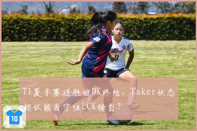 T1夏季赛连胜被DK终结，Faker状态起伏能否守住LCK榜首？