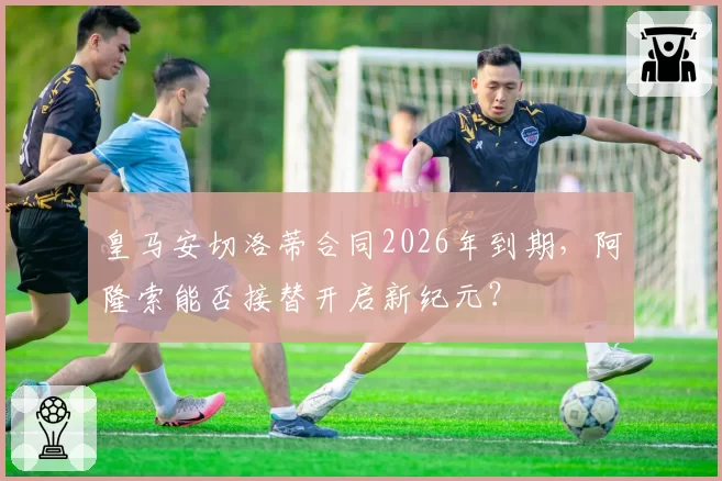 皇马安切洛蒂合同2026年到期，阿隆索能否接替开启新纪元？