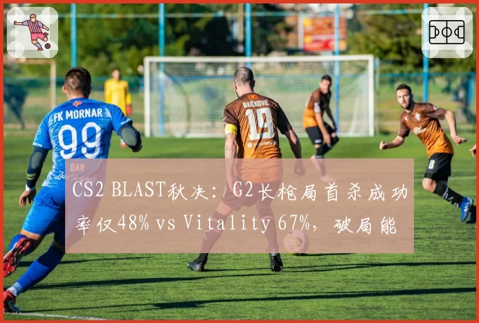 CS2 BLAST秋决：G2长枪局首杀成功率仅48% vs Vitality 67%，破局能力成胜负手