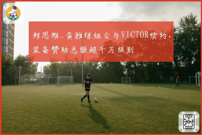 郑思维_黄雅琼组合与VICTOR续约，装备赞助总额超千万级别