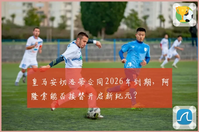 皇马安切洛蒂合同2026年到期，阿隆索能否接替开启新纪元？