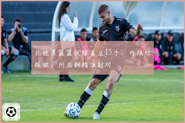 北控男篮篮板球落后15个，内线短板被广州龙狮精准针对