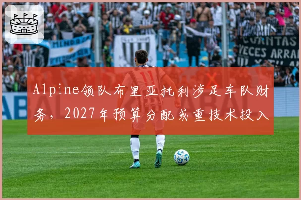 Alpine领队布里亚托利涉足车队财务,2027年预算分配或重技术投入