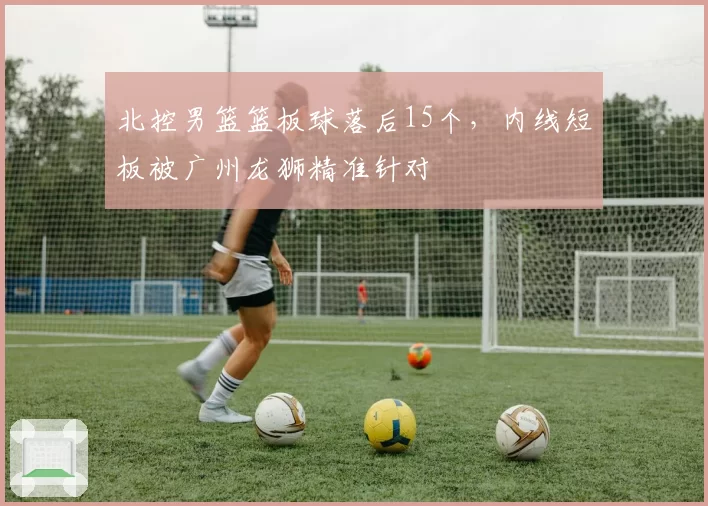 北控男篮篮板球落后15个，内线短板被广州龙狮精准针对