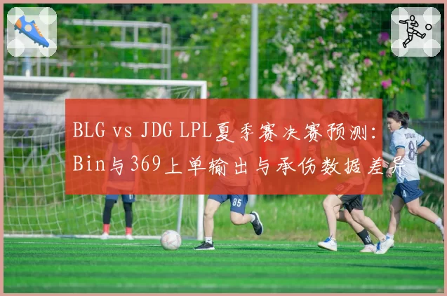 BLG vs JDG LPL夏季赛决赛预测：Bin与369上单输出与承伤数据差异解析