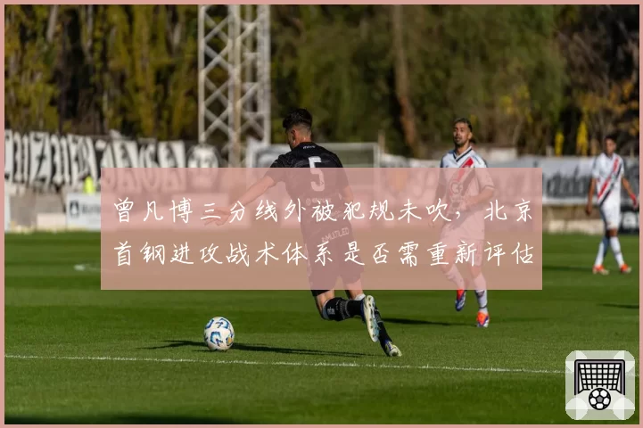 曾凡博三分线外被犯规未吹，北京首钢进攻战术体系是否需重新评估？