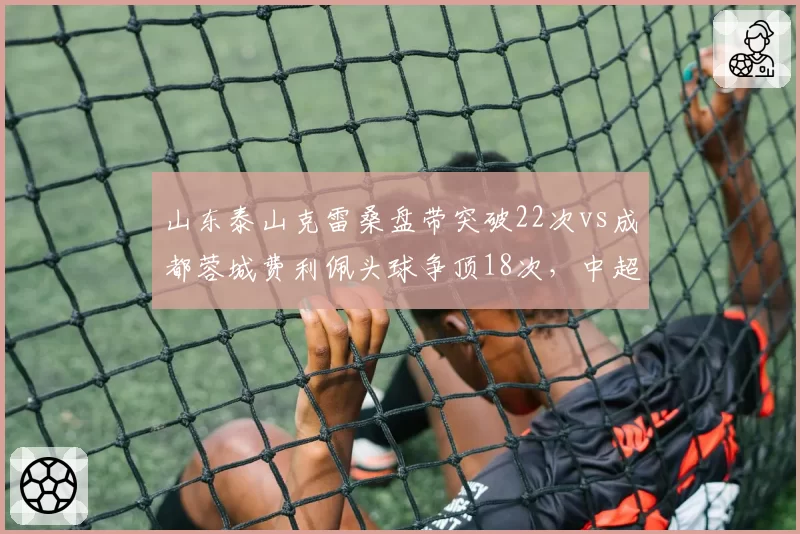 山东泰山克雷桑盘带突破22次vs成都蓉城费利佩头球争顶18次，中超前锋武器库大拆解