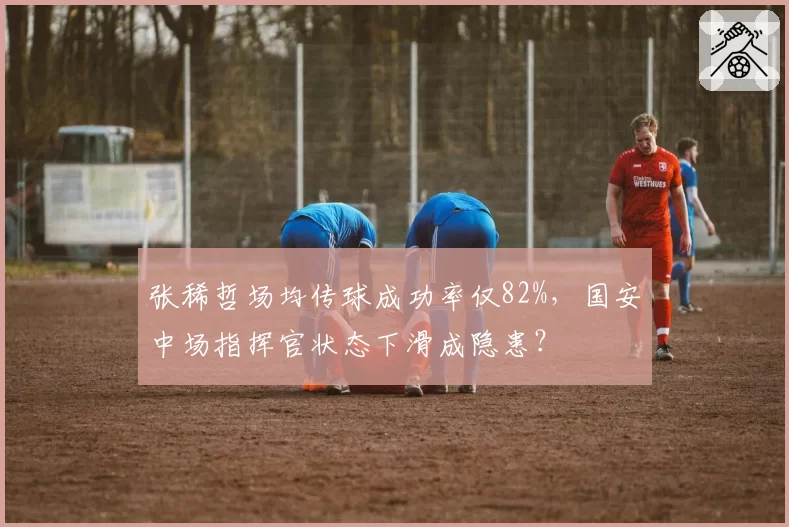张稀哲场均传球成功率仅82%，国安中场指挥官状态下滑成隐患？