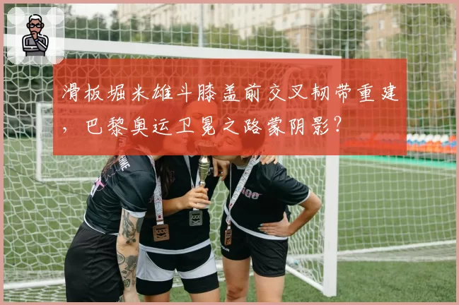 滑板堀米雄斗膝盖前交叉韧带重建，巴黎奥运卫冕之路蒙阴影？