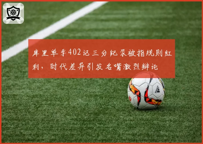库里单季402记三分纪录被指规则红利，时代差异引发名嘴激烈辩论