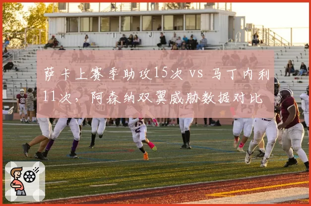 萨卡上赛季助攻15次 vs 马丁内利11次，阿森纳双翼威胁数据对比