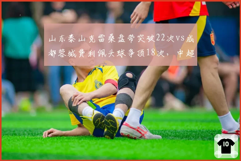 山东泰山克雷桑盘带突破22次vs成都蓉城费利佩头球争顶18次，中超前锋武器库大拆解