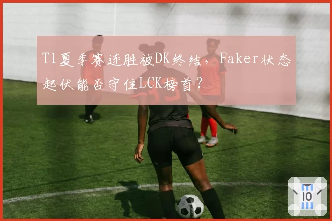 T1夏季赛连胜被DK终结，Faker状态起伏能否守住LCK榜首？