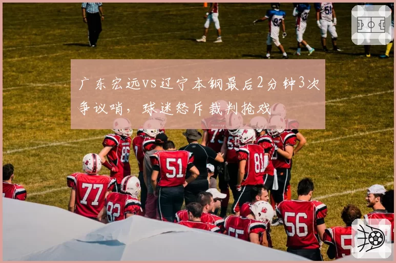 广东宏远vs辽宁本钢最后2分钟3次争议哨,球迷怒斥裁判抢戏