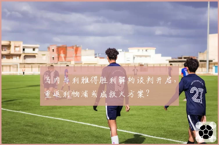 马内与利雅得胜利解约谈判开启，重返利物浦或成救火方案？