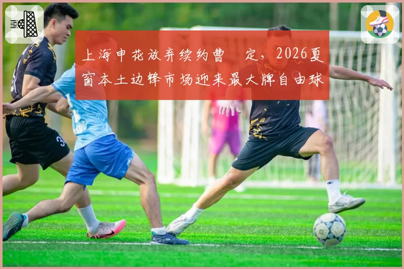 上海申花放弃续约曹赟定，2026夏窗本土边锋市场迎来最大牌自由球员