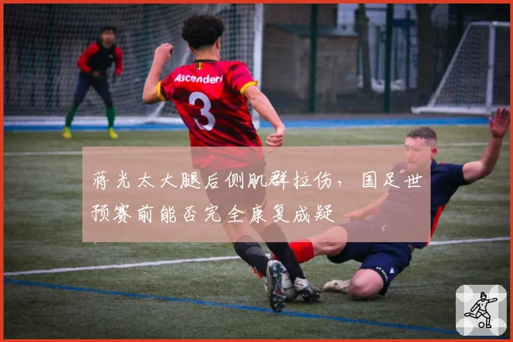 蒋光太大腿后侧肌群拉伤,国足世预赛前能否完全康复成疑