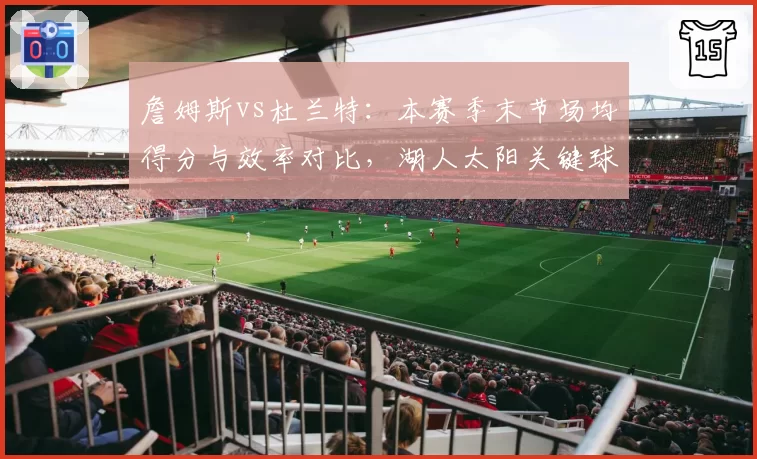 詹姆斯vs杜兰特：本赛季末节场均得分与效率对比，湖人太阳关键球依赖度