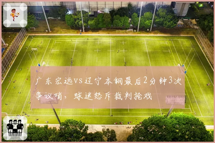 广东宏远vs辽宁本钢最后2分钟3次争议哨,球迷怒斥裁判抢戏